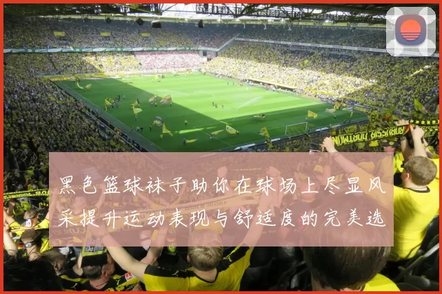 黑色篮球袜子助你在球场上尽显风采提升运动表现与舒适度的完美选择