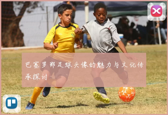 巴塞罗那足球头像的魅力与文化传承探讨