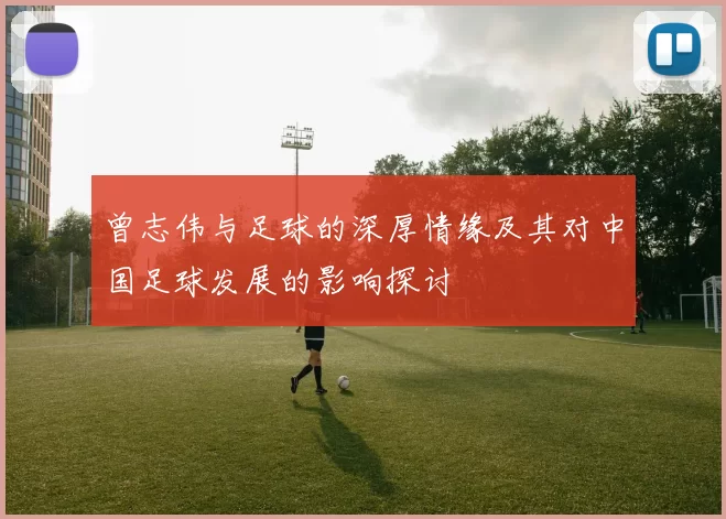 曾志伟与足球的深厚情缘及其对中国足球发展的影响探讨