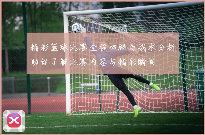 精彩篮球比赛全程回顾与战术分析助你了解比赛内容与精彩瞬间