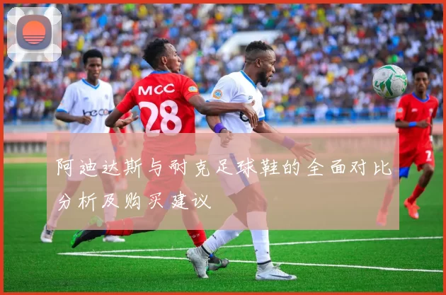 阿迪达斯与耐克足球鞋的全面对比分析及购买建议